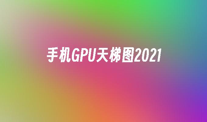 手机GPU天梯图2021手机gpu「手机GPU天梯图2021」