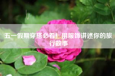 五一假期穿搭必看！用服饰讲述你的旅行故事