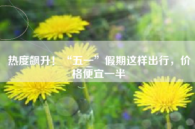 热度飙升！“五一”假期这样出行，价格便宜一半