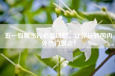 五一假期出行必备攻略，让你玩转国内外热门景点！