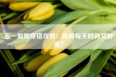 五一假期穿搭攻略：如何每天时尚又舒适？