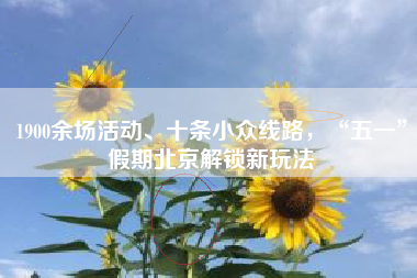 1900余场活动、十条小众线路，“五一”假期北京解锁新玩法