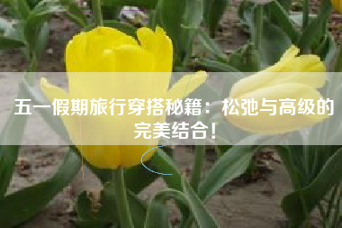 五一假期旅行穿搭秘籍：松弛与高级的完美结合！