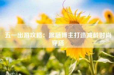五一出游攻略：跟随博主打造减龄时尚穿搭